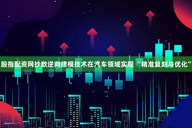 股指配资网抄数逆向建模技术在汽车领域实现 “精准复刻与优化”
