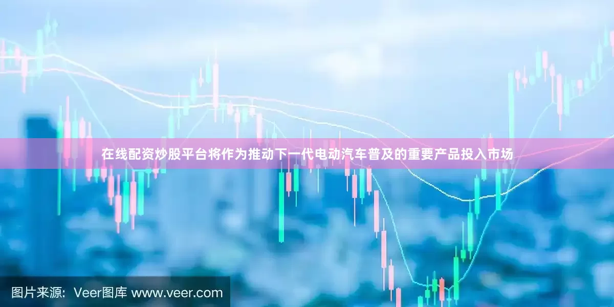 在线配资炒股平台将作为推动下一代电动汽车普及的重要产品投入市场