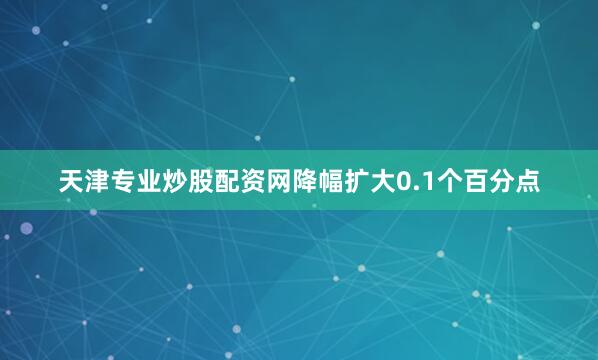 天津专业炒股配资网降幅扩大0.1个百分点