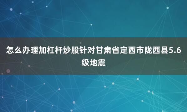 怎么办理加杠杆炒股针对甘肃省定西市陇西县5.6级地震
